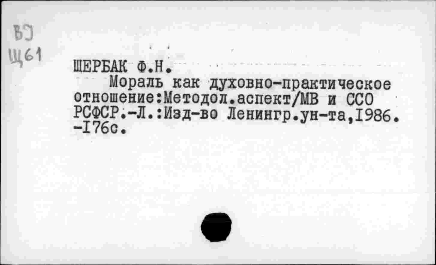 ﻿ьз
ЩЕРБАК Ф.Н.
Мораль как духовно-практическое отношение:Методол.аспект/МВ и ССО РСФСР.-Л.:Изд-во Ленингр.ун-та.1986. -176с.